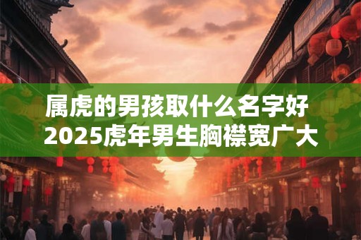 属虎的男孩取什么名字好 2025虎年男生胸襟宽广大气名字