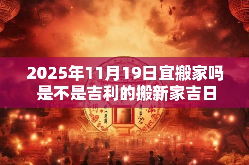 2025年11月19日宜搬家吗 是不是吉利的搬新家吉日