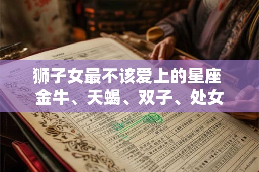 狮子女最不该爱上的星座 金牛、天蝎、双子、处女