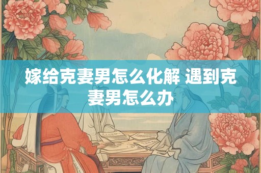 嫁给克妻男怎么化解 遇到克妻男怎么办