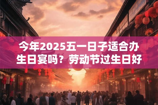 今年2025五一日子适合办生日宴吗？劳动节过生日好吗