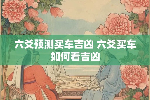 六爻预测买车吉凶 六爻买车如何看吉凶