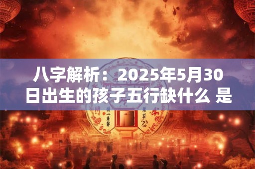 八字解析：2025年5月30日出生的孩子五行缺什么 是什么命
