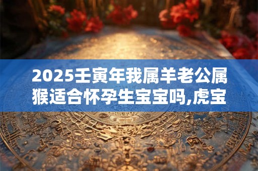2025壬寅年我属羊老公属猴适合怀孕生宝宝吗,虎宝宝命好不好？