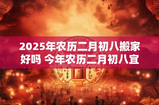 2025年农历二月初八搬家好吗 今年农历二月初八宜忌