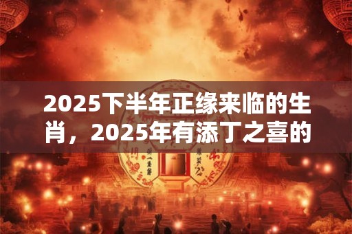 2025下半年正缘来临的生肖，2025年有添丁之喜的生肖