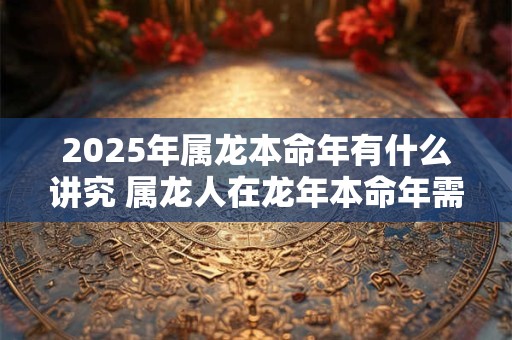 2025年属龙本命年有什么讲究 属龙人在龙年本命年需要注意什么