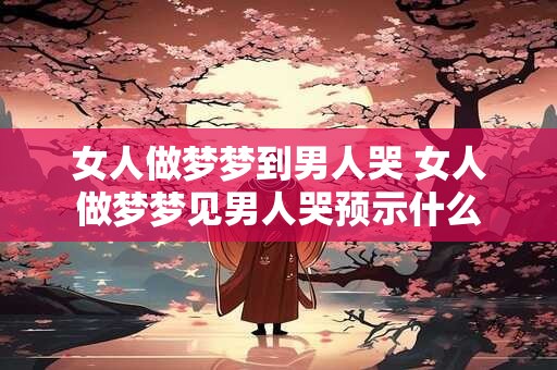 女人做梦梦到男人哭 女人做梦梦见男人哭预示什么