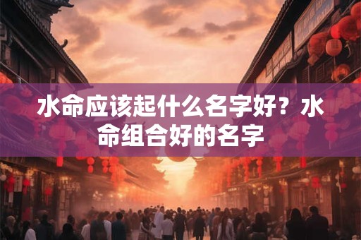 水命应该起什么名字好?水命组合好的名字 水命应该起什么名字好?水命组合好的名字