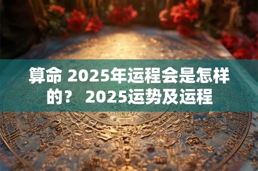 算命 2025年运程会是怎样的？ 2025运势及运程