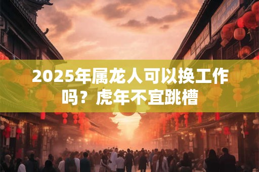 2025年属龙人可以换工作吗？虎年不宜跳槽