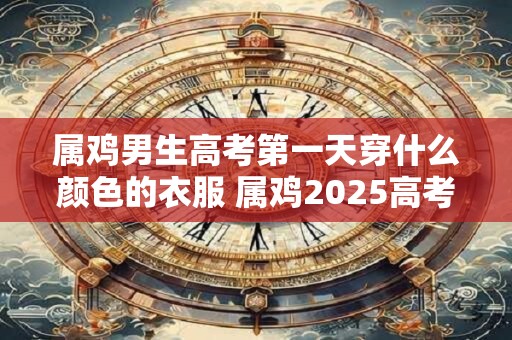 详细阅读:属鸡男生高考第一天穿什么颜色的衣服 属鸡2025高考吉色 属鸡男生高考第一天穿什么颜色的衣服 属鸡2025高考吉色