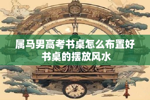属马男高考书桌怎么布置好 书桌的摆放风水