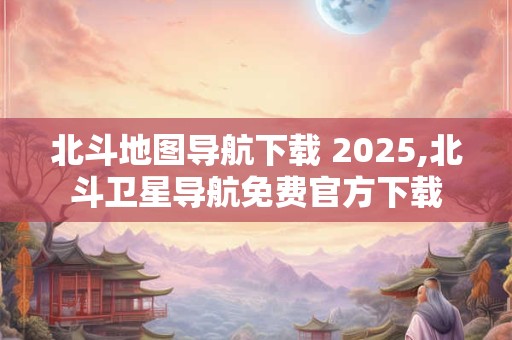 北斗地图导航下载 2025,北斗卫星导航免费官方下载