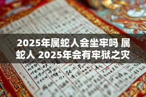 2025年属蛇人会坐牢吗 属蛇人 2025年会有牢狱之灾吗