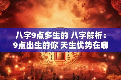 八字9点多生的 八字解析：9点出生的你 天生优势在哪里