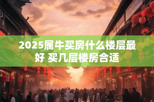 2025属牛买房什么楼层最好 买几层楼房合适
