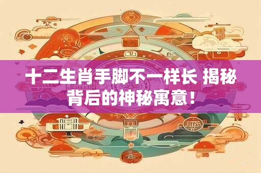 十二生肖手脚不一样长 揭秘背后的神秘寓意！