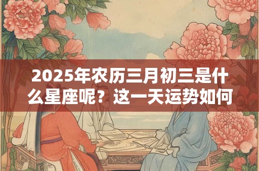 2025年农历三月初三是什么星座呢？这一天运势如何？