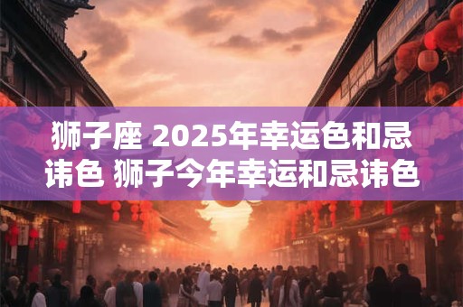 狮子座 2025年幸运色和忌讳色 狮子今年幸运和忌讳色是什么 狮子座 2025年幸运色和忌讳色 狮子今年幸运和忌讳色是什么
