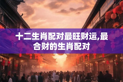 十二生肖配对最旺财运,最合财的生肖配对