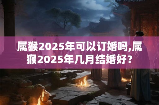 属猴2025年可以订婚吗,属猴2025年几月结婚好？