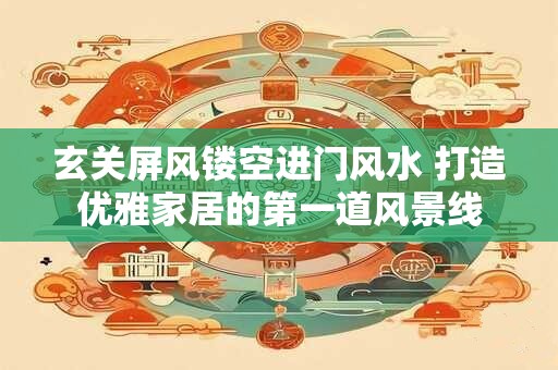 玄关屏风镂空进门风水 打造优雅家居的第一道风景线