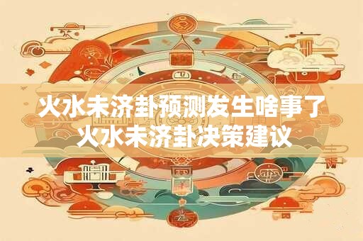 火水未济卦预测发生啥事了 火水未济卦决策建议