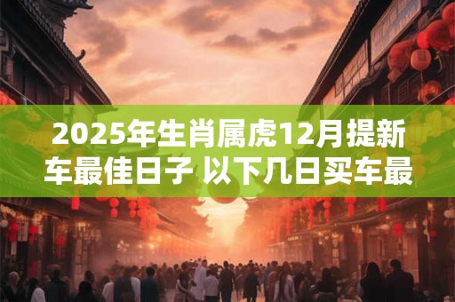 2025年生肖属虎12月提新车最佳日子 以下几日买车最为合适