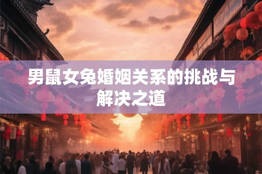 男鼠女兔婚姻关系的挑战与解决之道 男鼠女兔婚姻关系的挑战与解决之道