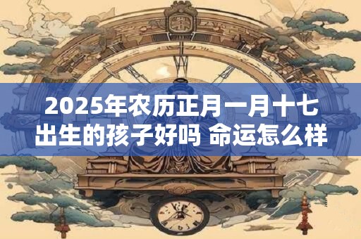 2025年农历正月一月十七出生的孩子好吗 命运怎么样
