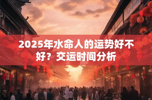 2025年水命人的运势好不好？交运时间分析