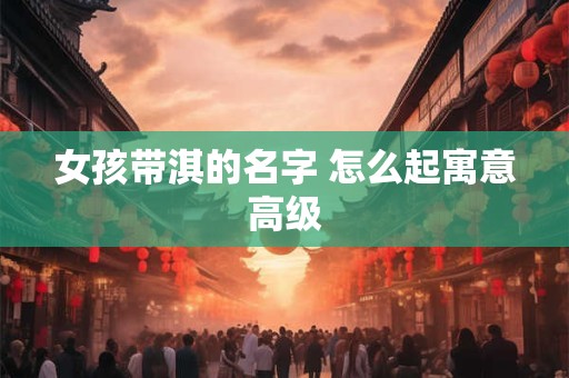 女孩带淇的名字 怎么起寓意高级