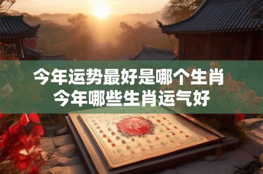 今年运势最好是哪个生肖 今年哪些生肖运气好 今年运势最好是哪个生肖 今年哪些生肖运气好