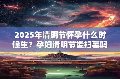 2025年清明节怀孕什么时候生？孕妇清明节能扫墓吗？