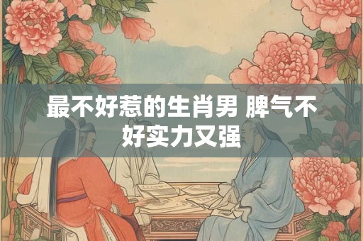 最不好惹的生肖男 脾气不好实力又强
