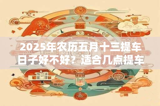 2025年农历五月十三提车日子好不好？适合几点提车？
