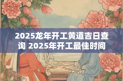 2025龙年开工黄道吉日查询 2025年开工最佳时间
