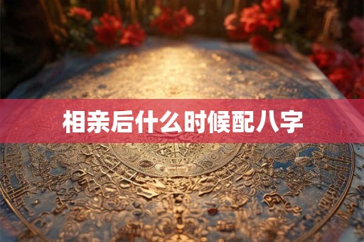 相亲后什么时候配八字 相亲后什么时候配八字