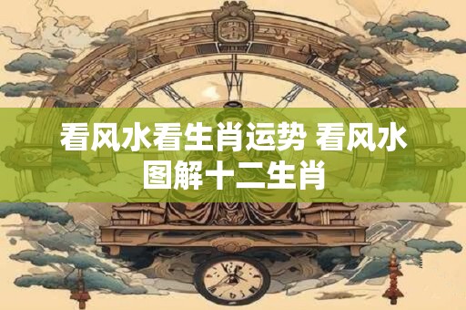 看风水看生肖运势 看风水图解十二生肖 看风水看生肖运势 看风水图解十二生肖