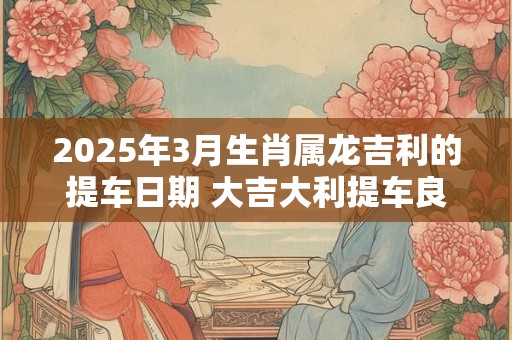 2025年3月生肖属龙吉利的提车日期 大吉大利提车良机