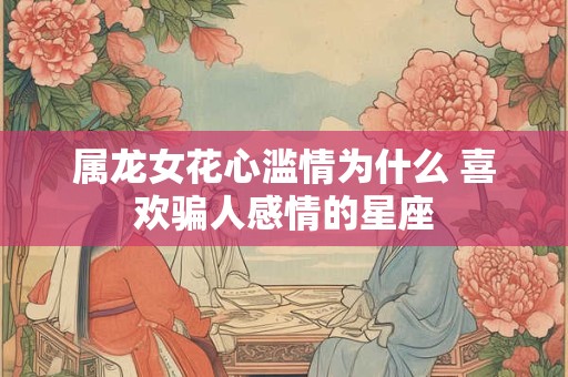属龙女花心滥情为什么 喜欢骗人感情的星座