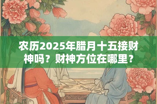 农历2025年腊月十五接财神吗?财神方位在哪里? 农历2025年腊月十五接财神吗?财神方位在哪里?