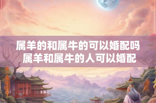 属羊的和属牛的可以婚配吗 属羊和属牛的人可以婚配吗