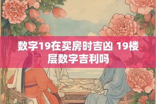数字19在买房时吉凶 19楼层数字吉利吗