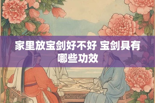 家里放宝剑好不好 宝剑具有哪些功效
