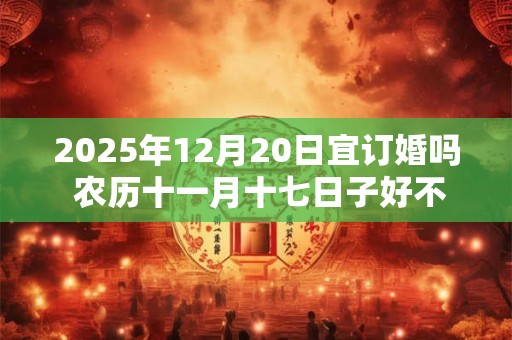 2025年12月20日宜订婚吗 农历十一月十七日子好不好
