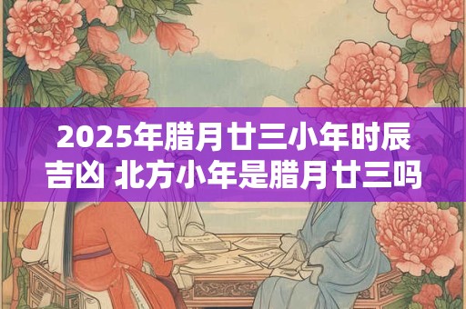 2026年腊月廿三小年时辰吉凶 北方小年是腊月廿三吗