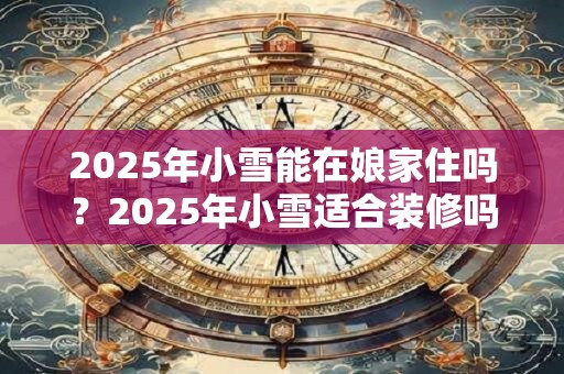 2026年小雪能在娘家住吗?2026年小雪适合装修吗? 2026年小雪能在娘家住吗?2026年小雪适合装修吗?