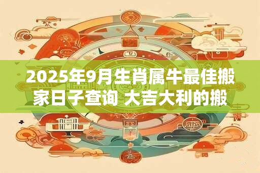 2025年9月生肖属牛最佳搬家日子查询 大吉大利的搬家日子